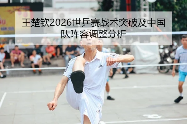 王楚钦2026世乒赛战术突破及中国队阵容调整分析